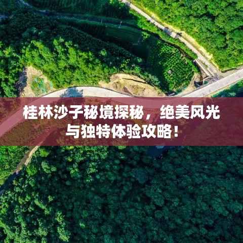 桂林沙子秘境探秘,绝美风光与独特体验攻略!