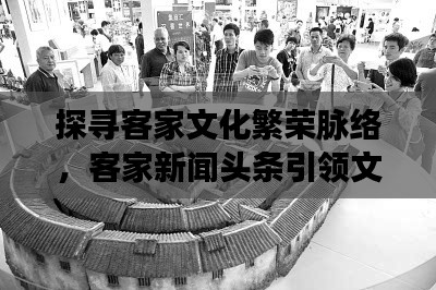 探寻客家文化繁荣脉络,客家新闻头条引领文化关注焦点