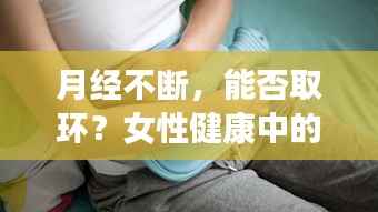 月经不断,能否取环?女性健康中的关键一环解读
