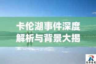 卡伦湖事件深度解析与背景大揭秘