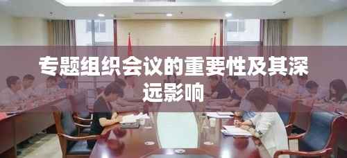 专题组织会议的重要性及其深远影响