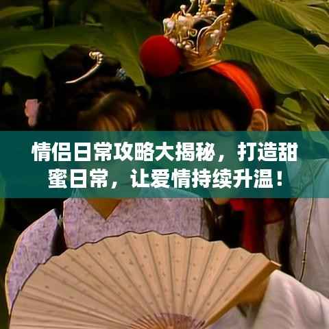 情侣日常攻略大揭秘,打造甜蜜日常,让爱情持续升温!