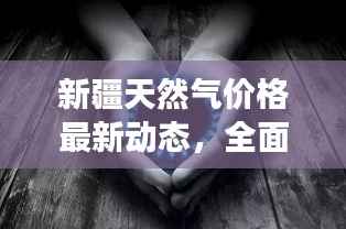新疆天然气价格最新动态，全面解读今日气价更新消息